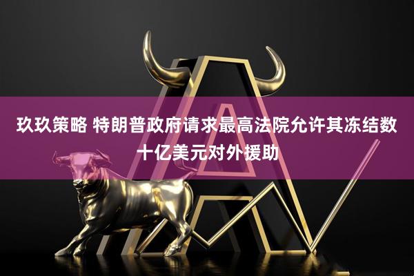 玖玖策略 特朗普政府请求最高法院允许其冻结数十亿美元对外援助