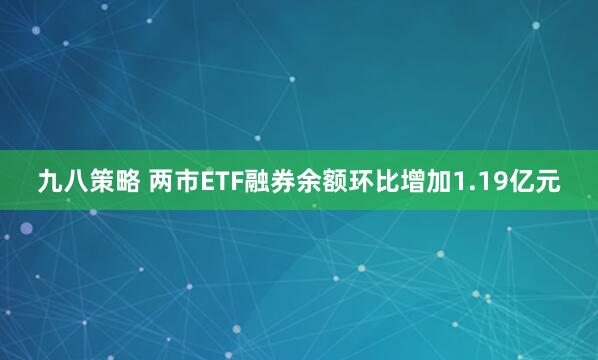 九八策略 两市ETF融券余额环比增加1.19亿元