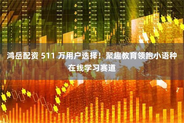 鸿岳配资 511 万用户选择！聚趣教育领跑小语种在线学习赛道