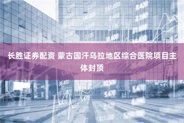 长胜证券配资 蒙古国汗乌拉地区综合医院项目主体封顶