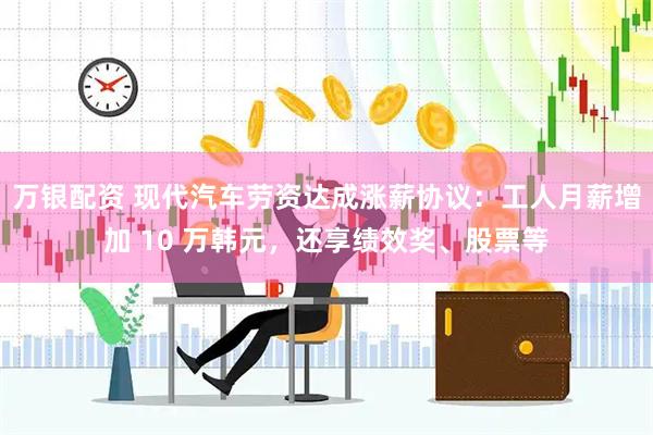 万银配资 现代汽车劳资达成涨薪协议：工人月薪增加 10 万韩元，还享绩效奖、股票等