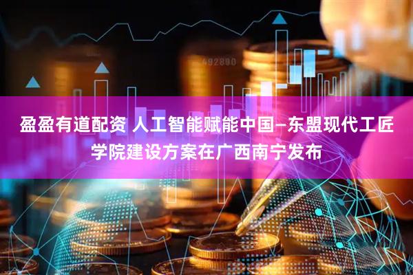盈盈有道配资 人工智能赋能中国—东盟现代工匠学院建设方案在广西南宁发布