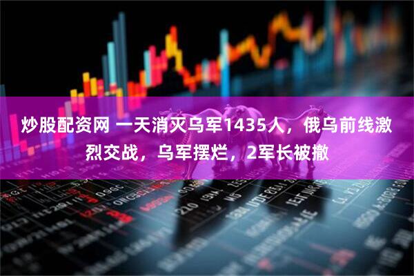 炒股配资网 一天消灭乌军1435人，俄乌前线激烈交战，乌军摆烂，2军长被撤