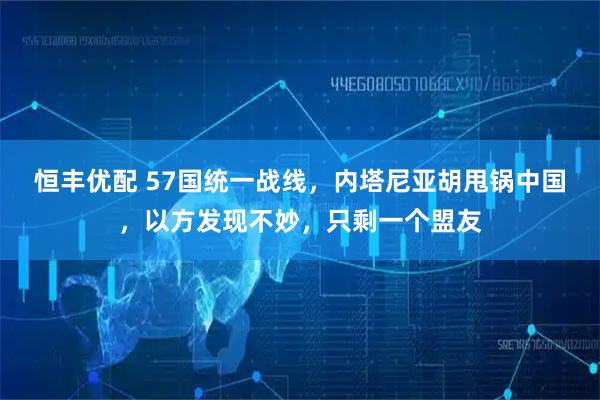 恒丰优配 57国统一战线，内塔尼亚胡甩锅中国，以方发现不妙，只剩一个盟友