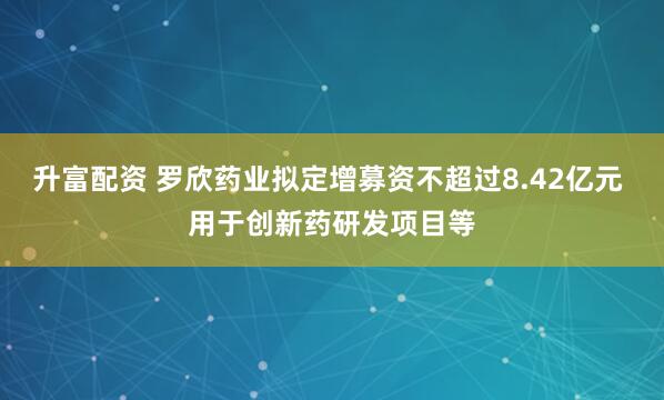 升富配资 罗欣药业拟定增募资不超过8.42亿元 用于创新药研发项目等