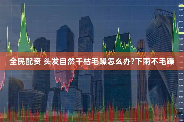 全民配资 头发自然干枯毛躁怎么办?下雨不毛躁