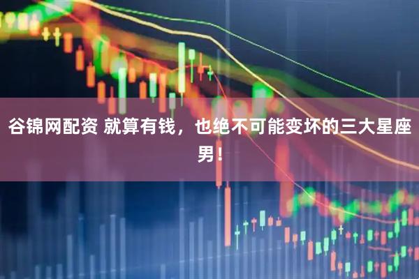 谷锦网配资 就算有钱，也绝不可能变坏的三大星座男！