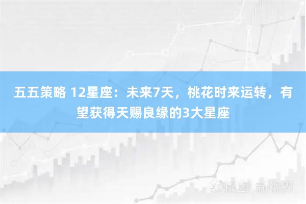 五五策略 12星座：未来7天，桃花时来运转，有望获得天赐良缘的3大星座