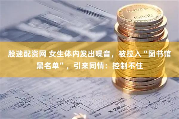 股迷配资网 女生体内发出噪音，被拉入“图书馆黑名单”，引来同情：控制不住