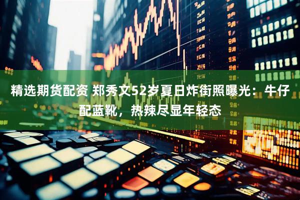 精选期货配资 郑秀文52岁夏日炸街照曝光：牛仔配蓝靴，热辣尽显年轻态