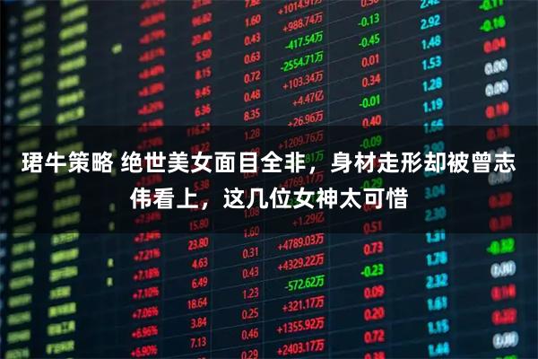 珺牛策略 绝世美女面目全非，身材走形却被曾志伟看上，这几位女神太可惜
