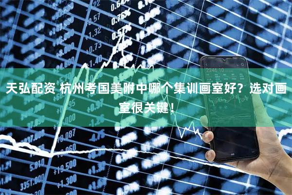 天弘配资 杭州考国美附中哪个集训画室好？选对画室很关键！