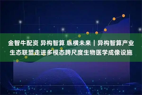 金智牛配资 异构智算 纵横未来｜异构智算产业生态联盟走进多模态跨尺度生物医学成像设施