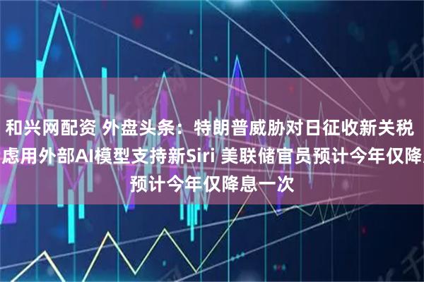 和兴网配资 外盘头条：特朗普威胁对日征收新关税 苹果考虑用外部AI模型支持新Siri 美联储官员预计今年仅降息一次