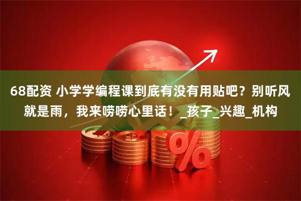 68配资 小学学编程课到底有没有用贴吧？别听风就是雨，我来唠唠心里话！_孩子_兴趣_机构