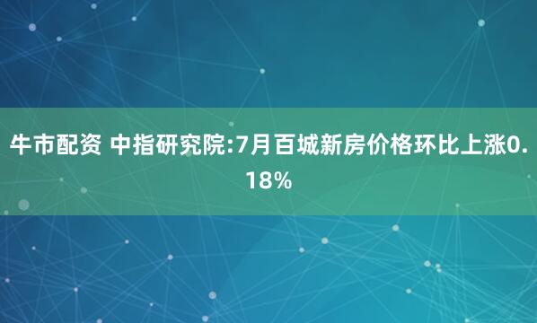 牛市配资 中指研究院:7月百城新房价格环比上涨0.18%