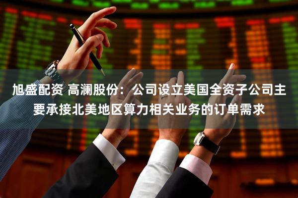 旭盛配资 高澜股份：公司设立美国全资子公司主要承接北美地区算力相关业务的订单需求