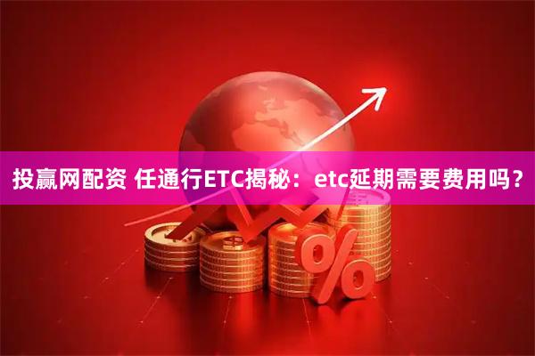 投赢网配资 任通行ETC揭秘：etc延期需要费用吗？