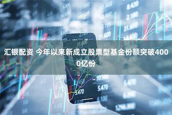 汇银配资 今年以来新成立股票型基金份额突破4000亿份