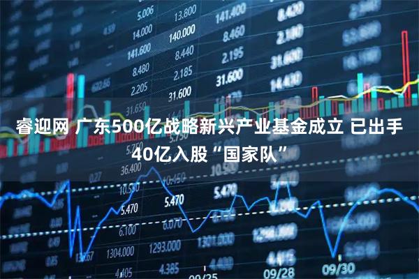 睿迎网 广东500亿战略新兴产业基金成立 已出手40亿入股“国家队”