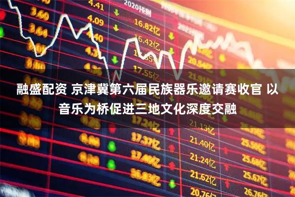 融盛配资 京津冀第六届民族器乐邀请赛收官 以音乐为桥促进三地文化深度交融